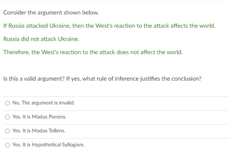 Consider the argument shown below.
If Russia attacked Ukraine, then the West's reaction to the attack affects the world.
Russia did not attack Ukraine.
Therefore, the West's reaction to the attack does not affect the world.
Is this a valid argument? If yes, what rule of inference justifies the conclusion?
O No. The argument is invalid.
O Yes. It is Modus Ponens.
Yes. It is Modus Tollens.
O Yes. It is Hypothetical Syllogism.