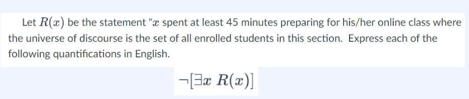 Let R(x) be the statement "x spent at least 45 minutes preparing for his/her online class where
the universe of discourse is the set of all enrolled students in this section. Express each of the
following quantifications in English.
[3x R(x)]