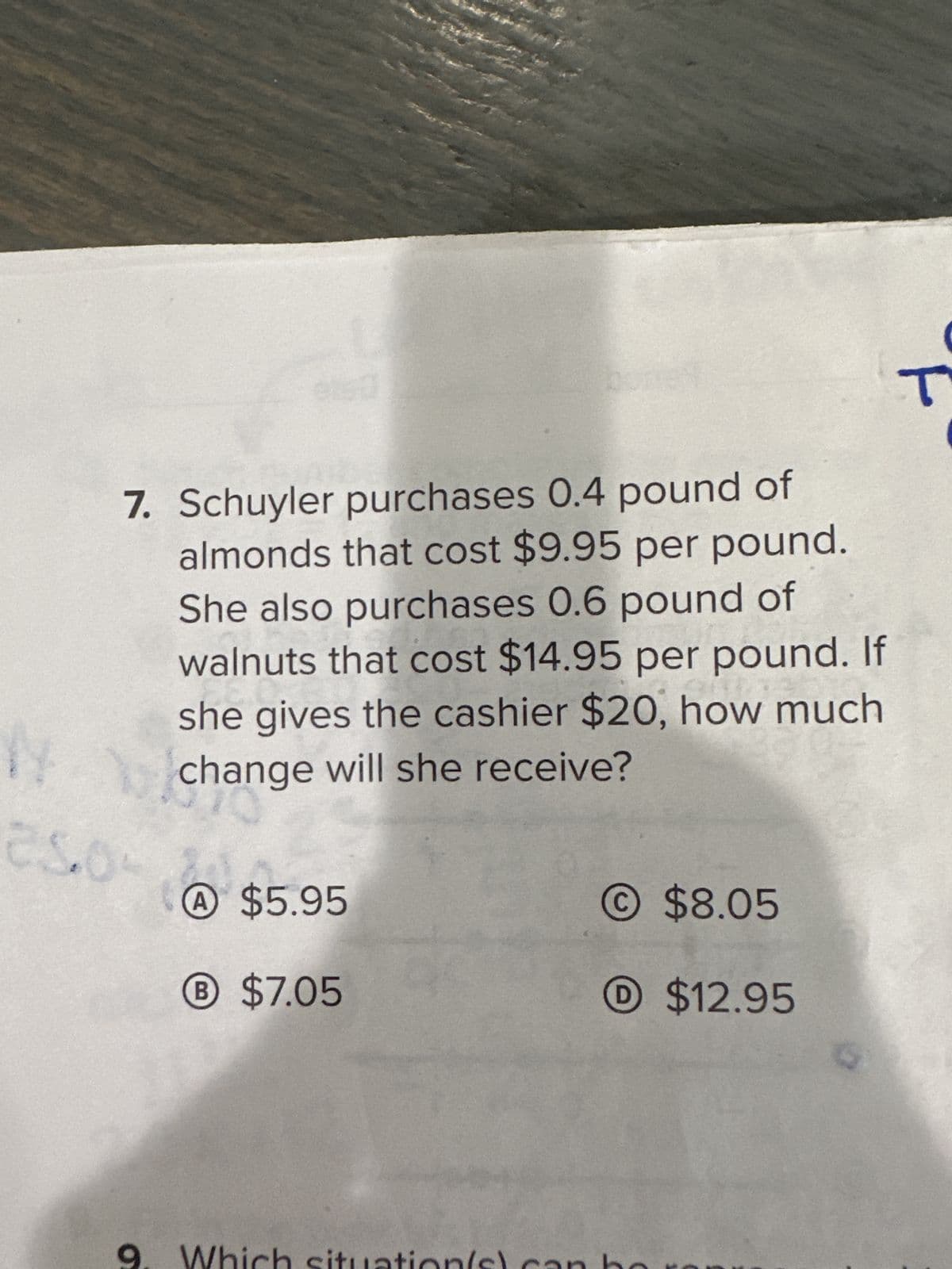 7. Schuyler purchases 0.4 pound of
almonds that cost $9.95 per pound.
She also purchases 0.6 pound of
walnuts that cost $14.95 per pound. If
she gives the cashier $20, how much
change will she receive?
بالامان
O
A $5.95
B
® $7.05
situation(s)
$8.05
D$12.95