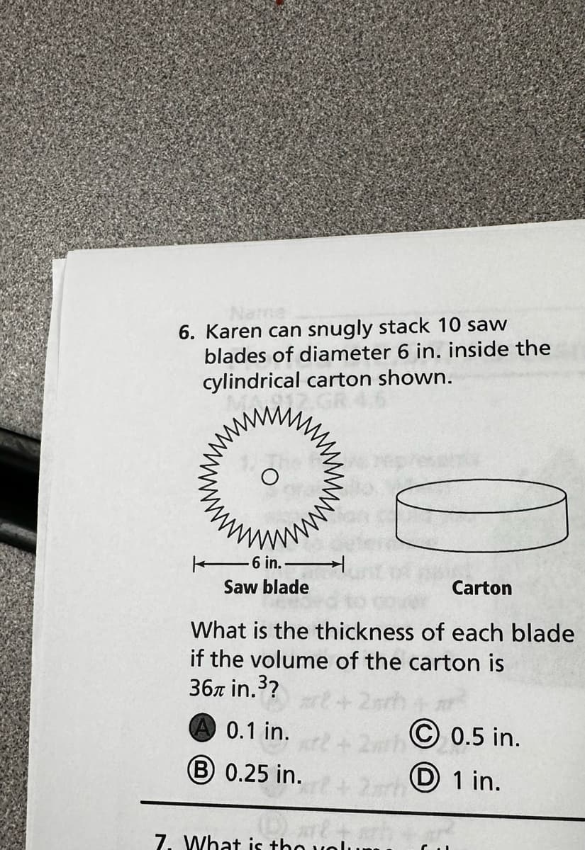 6. Karen can snugly stack 10 saw
blades of diameter 6 in. inside the
cylindrical carton shown.
M
6 in.
Saw blade
Carton
What is the thickness of each blade
if the volume of the carton is
36 in.³?
A 0.1 in.
B 0.25 in.
7. What is the volum
Ⓒ0.5 in.
1 in.