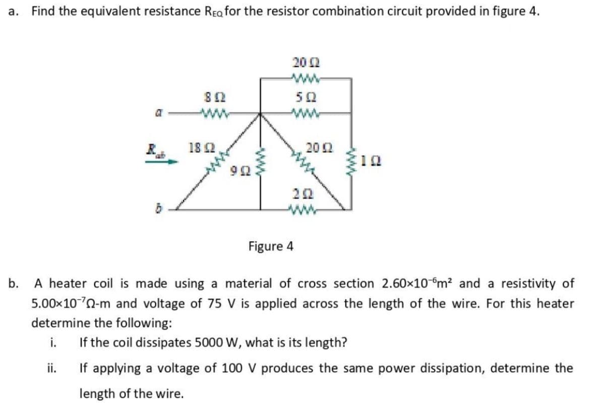 a. Find the equivalent resistance REa for the resistor combination circuit provided in figure 4.
20 2
ww
50
ww
18 2
202
ww
Figure 4
b. A heater coil is made using a material of cross section 2.60x10-m? and a resistivity of
5.00x100-m and voltage of 75 V is applied across the length of the wire. For this heater
determine the following:
i.
If the coil dissipates 5000 W, what is its length?
ii.
If applying a voltage of 100 V produces the same power dissipation, determine the
length of the wire.
-ww

