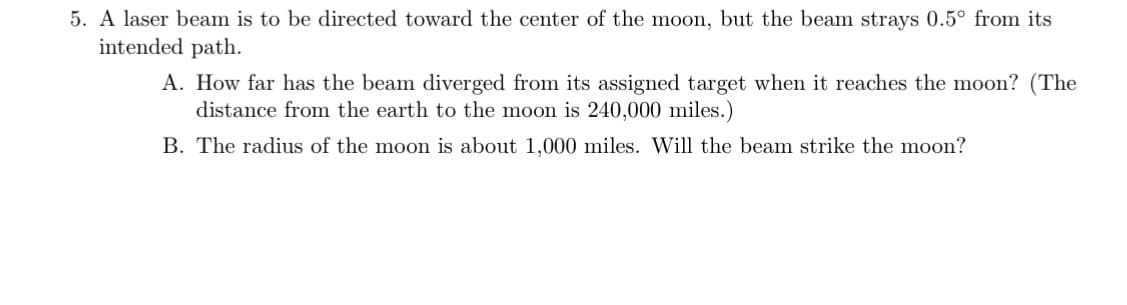 5. A laser beam is to be directed toward the center of the moon, but the beam strays 0.5° from its
intended path.
A. How far has the beam diverged from its assigned target when it reaches the moon? (The
distance from the earth to the moon is 240,000 miles.)
B. The radius of the moon is about 1.000 miles. Will the beam strike the moon?
