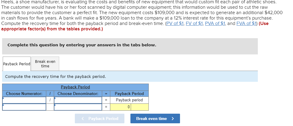 Heels, a shoe manufacturer, is evaluating the costs and benefits of new equipment that would custom fit each pair of athletic shoes
The customer would have his or her foot scanned by digital computer equipment; this information would be used to cut the raw
materials to provide the customer a perfect fit. The new equipment costs $109,000 and is expected to generate an additional $42,000
in cash flows for five years. A bank will make a $109,000 loan to the company at a 12% interest rate for this equipment's purchase.
Compute the recovery time for both the payback period and break-even time. (PV of $1. FV of $1. PVA of $1, and EVA of $1) (Use
appropriate factor(s) from the tables provided.)
Complete this question by entering your answers in the tabs below.
Break even
time
Payback Period
Compute the recovery time for the payback period.
Payback Period
Payback Period
Choose Numerator:
Choose Denominator:
Payback period
0
Payback Period
Break even time>
