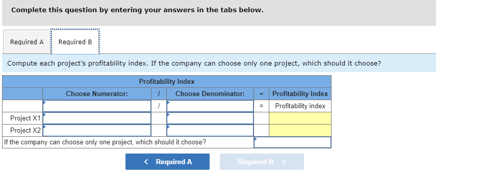 Complete this question by entering your answers in the tabs below.
Required A
Required B
Compute each project's profitability index. If the company can choose only one project, which should it choose?
Profitability Index
Choose Nume rator:
Choose Denominator:
Profitability Index
Profitability index
=
Project X1
Project X2
If the company can choose only one project, which should it choose?
Required B
Required A
