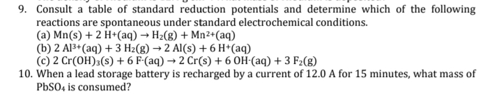 9. Consult a table of standard reduction potentials and determine which of the following
reactions are spontaneous under standard electrochemical conditions.
(a) Mn(s) + 2 H+(aq) → H2(g) + Mn2+(aq)
(b) 2 Al3+(aq) + 3 Hz(g) → 2 Al(s) + 6 H*(aq)
(c) 2 Cr(OH)3(s) + 6 F-(aq) → 2 Cr(s) + 6 OH-(aq) + 3 F2(8)
10. When a lead storage battery is recharged by a current of 12.0 A for 15 minutes, what mass of
PBSO4 is consumed?
