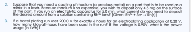 of the part, If you run an electrolytic apparatus for 5.0 min, what current do you need to deposit
the desired amount from a solution containing Rh³* ions? [Given: Rh* + 3e- → Rh(s)]
3. If a barrel plating run uses 200.0 A for exactly 6 hours for an electroplating application at 0.30 V,
usage (in kwh)?
