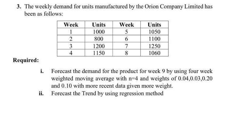 3. The weekly demand for units manufactured by the Orion Company Limited has
been as follows:
Week
1
Units
Week
Units
1000
1050
800
6
1100
3
1200
7
1250
4
1150
8
1060
Required:
i.
Forecast the demand for the product for week 9 by using four week
weighted moving average with n-4 and weights of 0.04,0.03,0.20
and 0.10 with more recent data given more weight.
Forecast the Trend by using regression method
ii.
