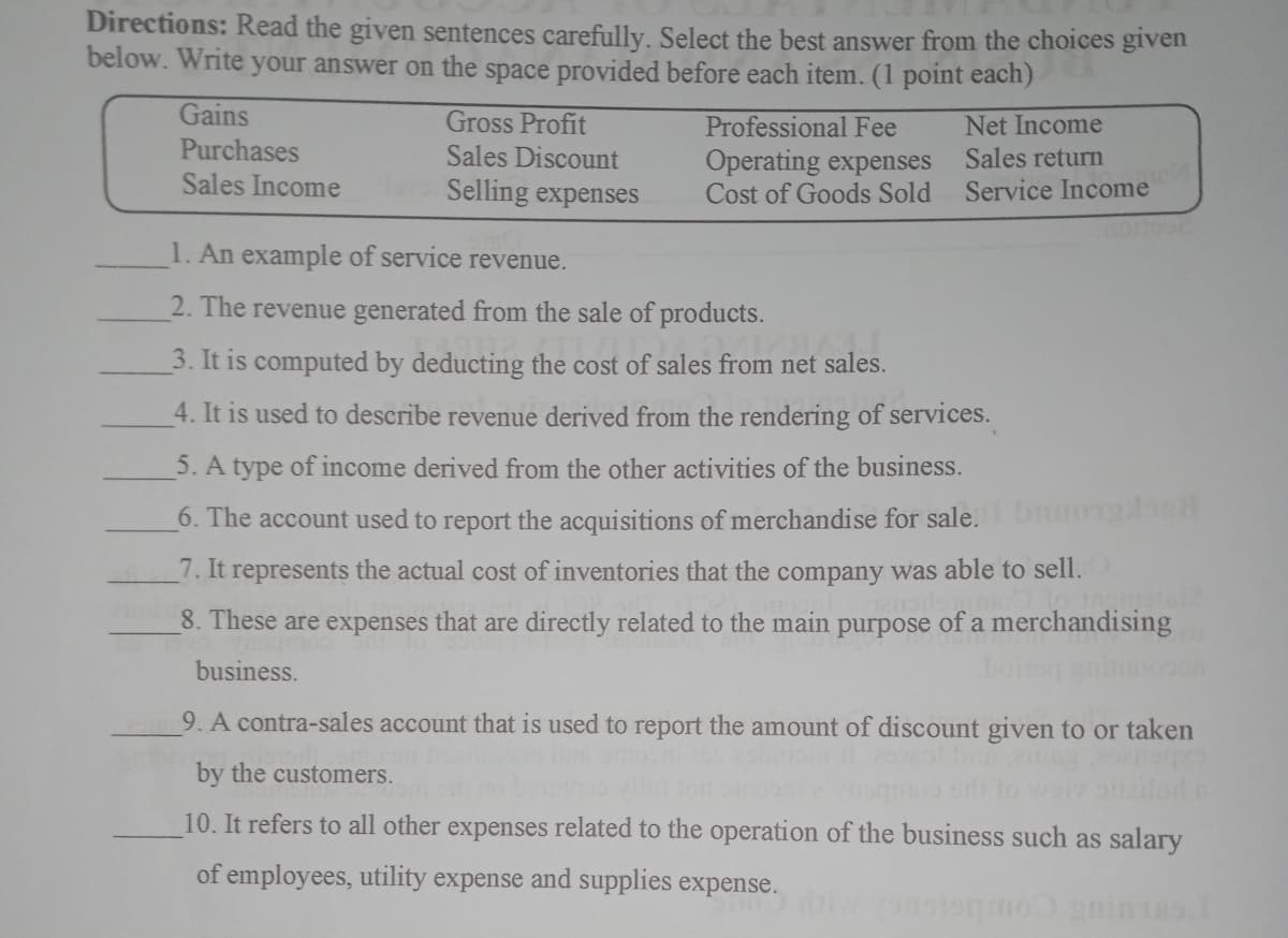 Directions: Read the given sentences carefully. Select the best answer from the choices given
below. Write your answer on the space provided before each item. (1 point each)
Gains
Gross Profit
Sales Discount
Selling expenses
Net Income
Sales return
Service Income
Professional Fee
Purchases
Sales Income
Operating expenses
Cost of Goods Sold
1. An example of service revenue.
2. The revenue generated from the sale of products.
3. It is computed by deducting the cost of sales from net sales.
4. It is used to describe revenue derived from the rendering of services.
5. A type of income derived from the other activities of the business.
6. The account used to report the acquisitions of merchandise for sale.bnuo1o
7. It represents the actual cost of inventories that the company was able to sell.
8. These are expenses that are directly related to the main purpose of a merchandising
business.
boinag
9. A contra-sales account that is used to report the amount of discount given to or taken
by the customers.
10. It refers to all other expenses related to the operation of the business such as salary
of employees, utility expense and supplies expense.
Oanintas
