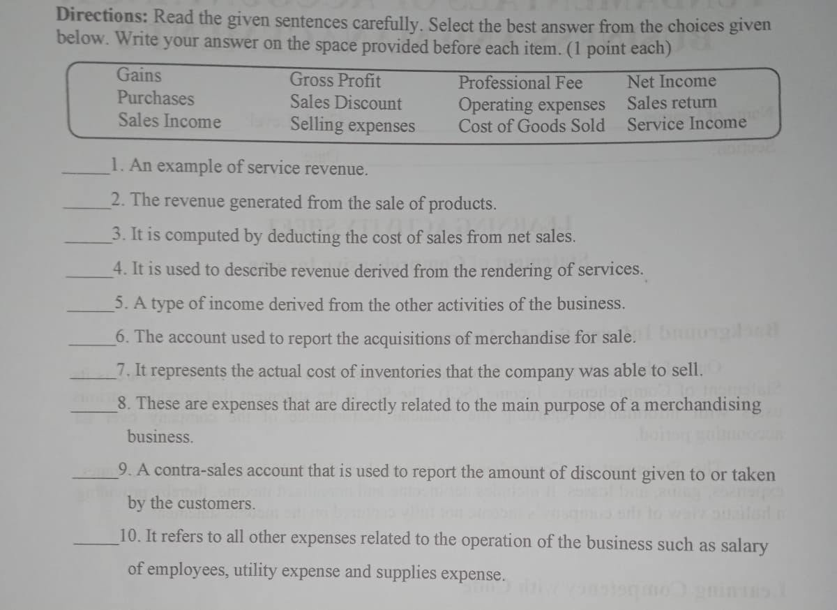 Directions: Read the given sentences carefully. Select the best answer from the choices given
below. Write your answer on the space provided before each item. (1 point each)
Gains
Gross Profit
Sales Discount
Selling expenses
Net Income
Sales return
Service Income
Professional Fee
Purchases
Sales Income
Operating expenses
Cost of Goods Sold
1. An example of service revenue.
2. The revenue generated from the sale of products.
3. It is computed by deducting the cost of sales from net sales.
4. It is used to describe revenue derived from the rendering of services.
5. A type of income derived from the other activities of the business.
6. The account used to report the acquisitions of merchandise for sale.bo1oc
7. It represents the actual cost of inventories that the company was able to sell.
8. These are expenses that are directly related to the main purpose of a merchandising
business.
boin
9. A contra-sales account that is used to report the amount of discount given to or taken
by the customers.
10. It refers to all other expenses related to the operation of the business such as salary
of employees, utility expense and supplies expense.
gninas
