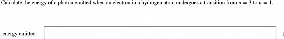 Calculate the energy of a photon emitted when an electron in a hydrogen atom undergoes a transition from n = 3 to n = 1.
energy emitted: