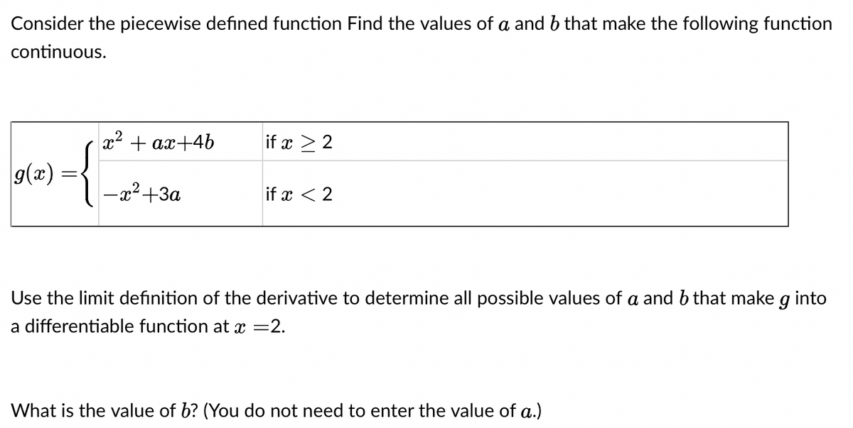 Consider the piecewise defined function Find the values of a and b that make the following function
continuous.
g(x)
x² + ax+4b
(
-x²+3a
if x ≥ 2
if x < 2
Use the limit definition of the derivative to determine all possible values of a and b that make g into
a differentiable function at x =2.
What is the value of b? (You do not need to enter the value of a.)