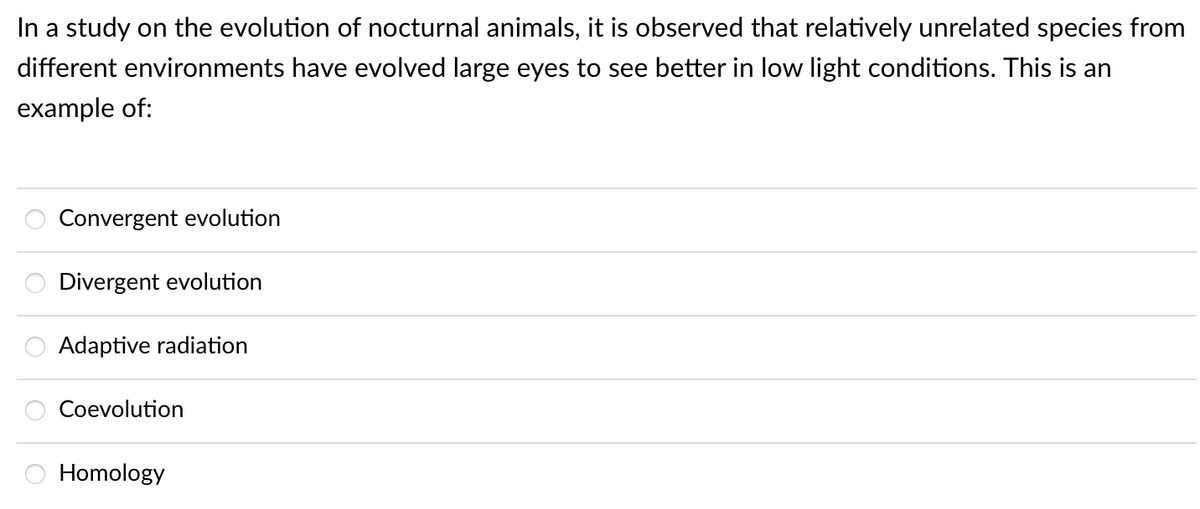 In a study on the evolution of nocturnal animals, it is observed that relatively unrelated species from
different environments have evolved large eyes to see better in low light conditions. This is an
example of:
Convergent evolution
Divergent evolution
:::
Adaptive radiation
Coevolution
Homology
