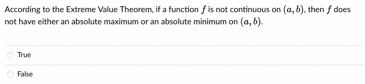 According to the Extreme Value Theorem, if a function f is not continuous on (a, b), then f does
not have either an absolute maximum or an absolute minimum on (a, b).
True
False