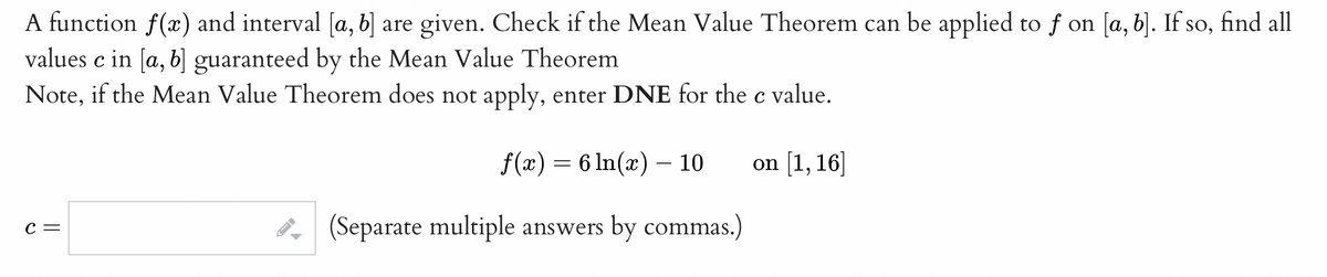 A function f(x) and interval [a, b] are given. Check if the Mean Value Theorem can be applied to f on [a, b]. If so, find all
values c in [a, b] guaranteed by the Mean Value Theorem
Note, if the Mean Value Theorem does not apply, enter DNE for the c value.
f(x) = 6 ln(x) - 10
on [1,16]
(Separate multiple answers by commas.)
C =
