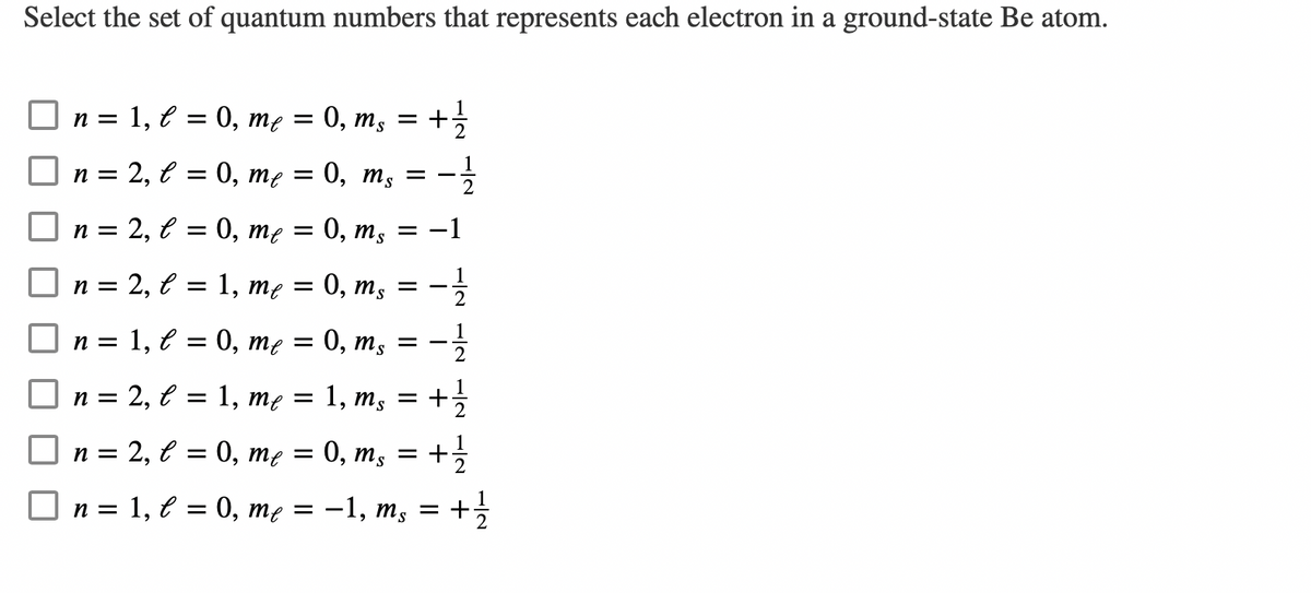 Select the set of quantum numbers that represents each electron in a ground-state Be atom.
n = 1, l = 0, me = 0, ms = + 1/1/12
= 0, me = 0, ms
-1½/12
n =
n =
n =
| n =
| n =
2,
e
2, l = 0, me =
2, l =
1, C =
2, l =
1,
me
=
1, me =
0, ms
0, ms
n = 2, l = 0, me =
=
0, me = 0, ms =
||
1, m, =
ms
-1/14
2
= 1/2/2
+
= + 1⁄2
0, ms = + 1/1/12
n = 1, l = 0, me = −1, ms = + 1⁄2