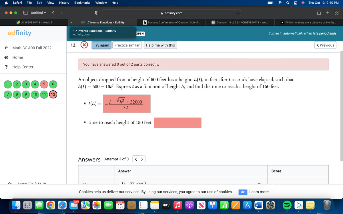 ?
edfinity
1
Safari File Edit View History
7
← Math 3C A00 Fall 2022
3
Untitled
ACHIEVE HW 3 - Week 2
Home
V
Help Center
2 3 4 5 6
8 9 10 11 12
Score: 79% (15/19)
delalalalalalal
Bookmarks Window Help
1.7 Inverse Functions - Edfinity
edfinity.com
12.
1.7 Inverse Functions - Edfinity
7,950
X Try again Practice similar
■
You have answered 0 out of 2 parts correctly.
t(h) =
h-Vh² +32000
OPEN
32
Answers Attempt 3 of 3
An object dropped from a height of 500 feet has a height, h(t), in feet after t seconds have elapsed, such that
h(t) = 500 – 16t². Express t as a function of height h, and find the time to reach a height of 150 feet.
b Success Confirmation of Question Submi...
Answer
■ time to reach height of 150 feet:
OCT
13
Help me with this
edfinity.com
-(1-~/5²+32000)
Cookies help us deliver our services. By using our services, you agree to our use of cookies.
●
tv
M Question 18 of 22 - ACHIEVE HW 3 - We...
♫
N
Ni
OK
Learn more
A
W
B Which numbers are a distance of 6 units...
Turned in automatically when late period ends.
Thu Oct 13 9:40 PM
Score
+
A
< Previous
U