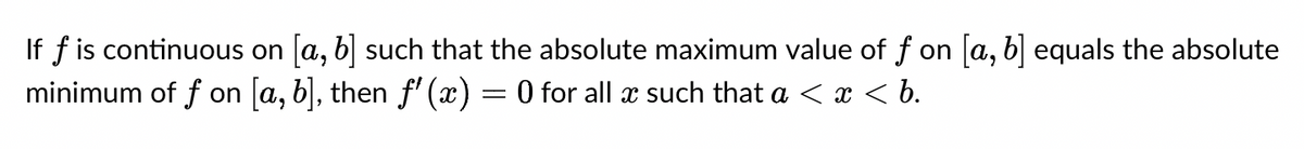 If f is continuous on [a, b] such that the absolute maximum value of f on [a, b] equals the absolute
minimum of f on [a, b], then f'(x)
-
: 0 for all a such that a < x < b.