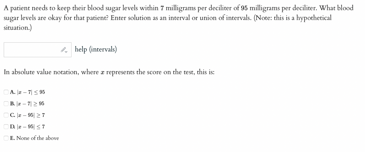 A patient needs to keep their blood sugar levels within 7 milligrams per deciliter of 95 milligrams per deciliter. What blood
sugar levels are okay for that patient? Enter solution as an interval or union of intervals. (Note: this is a hypothetical
situation.)
help (intervals)
In absolute value notation, where à represents the score on the test, this is:
A. x-7 ≤ 95
B. x - 7 ≥ 95
C. x - 95
7
D. x - 95 ≤ 7
E. None of the above