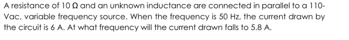 A resistance of 10 Q and an unknown inductance are connected in parallel to a 110-
Vac, variable frequency source. When the frequency is 50 Hz, the current drawn by
the circuit is 6 A. At what frequency will the current drawn falls to 5.8 A.
