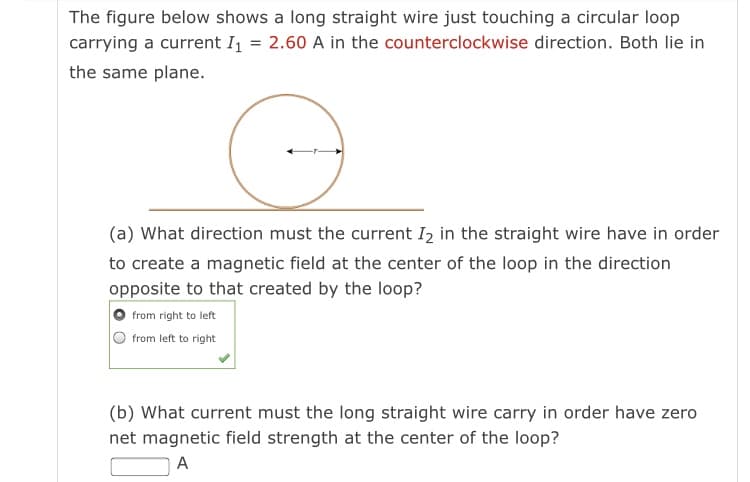 The figure below shows a long straight wire just touching a circular loop
carrying a current I = 2.60 A in the counterclockwise direction. Both lie in
the same plane.
(a) What direction must the current I2 in the straight wire have in order
to create a magnetic field at the center of the loop in the direction
opposite to that created by the loop?
from right to left
from left to right
(b) What current must the long straight wire carry in order have zero
net magnetic field strength at the center of the loop?
A
