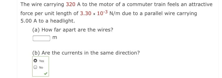 The wire carrying 320 A to the motor of a commuter train feels an attractive
force per unit length of 3.30 x 103 N/m due to a parallel wire carrying
5.00 A to a headlight.
(a) How far apart are the wires?
m
(b) Are the currents in the same direction?
Yes
No
