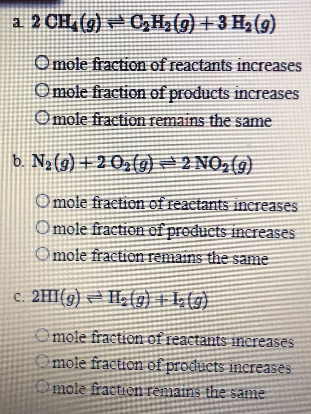 a. 2 CH (g) C,H2 (g) + 3 H2(g)
Omole fraction of reactants increases
Omole fraction of products increases
Omole fraction remains the same
b. N2 (g) +2 02(g) 2 NO,(g)
Omole fraction of reactants increases
mole fraction of products increases
Omole fraction remains the same
c. 2HI(g) = H2(g) +I (g)
mole fraction of reactants increases
Omole fraction of products increases
Omole fraction remains the same
