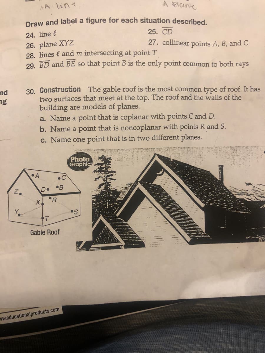 and
ng
Z.
N
AA line
A Plane
Draw and label a figure for each situation described.
24. line l
25. CD
26. plane XYZ
28. lines and m intersecting at point T
29. BD and BE so that point B is the only point common to both rays
30. Construction The gable roof is the most common type of roof. It has
two surfaces that meet at the top. The roof and the walls of the
building are models of planes.
a. Name a point that is coplanar with points C and D.
b. Name a point that is noncoplanar with points R and S.
c. Name one point that is in two different planes.
•A
D• •B
R
X₂
.С
T
Gable Roof
27. collinear points A, B, and C
www.educationalproducts.com
Photo
Graphic
•S