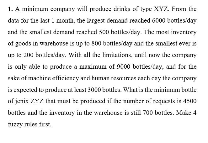 1. A minimum company will produce drinks of type XYZ. From the
data for the last 1 month, the largest demand reached 6000 bottles/day
and the smallest demand reached 500 bottles/day. The most inventory
of goods in warehouse is up to 800 bottles/day and the smallest ever is
up to 200 bottles/day. With all the limitations, until now the company
is only able to produce a maximum of 9000 bottles/day, and for the
sake of machine efficiency and human resources each day the company
is expected to produce at least 3000 bottles. What is the minimum bottle
of jenix ZYZ that must be produced if the number of requests is 4500
bottles and the inventory in the warehouse is still 700 bottles. Make 4
fuzzy rules first.
