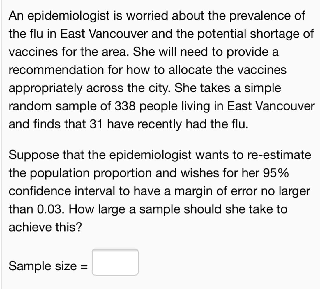 An epidemiologist is worried about the prevalence of
the flu in East Vancouver and the potential shortage of
vaccines for the area. She will need to provide a
recommendation for how to allocate the vaccines
appropriately across the city. She takes a simple
random sample of 338 people living in East Vancouver
and finds that 31 have recently had the flu.
Suppose that the epidemiologist wants to re-estimate
the population proportion and wishes for her 95%
confidence interval to have a margin of error no larger
than 0.03. How large a sample should she take to
achieve this?
Sample size =
