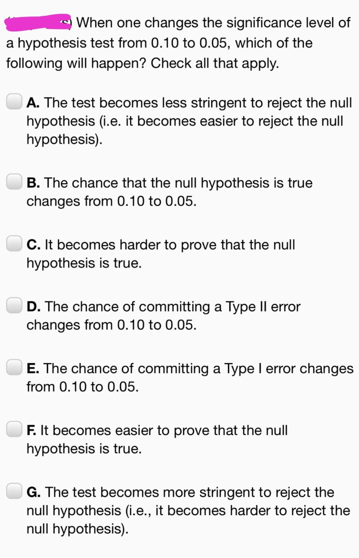 When one changes the significance level of
a hypothesis test from 0.10 to 0.05, which of the
following will happen? Check all that apply.
A. The test becomes less stringent to reject the null
hypothesis (i.e. it becomes easier to reject the null
hypothesis).
B. The chance that the null hypothesis is true
changes from 0.10 to 0.05.
C. It becomes harder to prove that the null
hypothesis is true.
D. The chance of committing a Type II error
changes from 0.10 to 0.05.
E. The chance of committing a Type I error changes
from 0.10 to 0.05.
F. It becomes easier to prove that the null
hypothesis is true.
G. The test becomes more stringent to reject the
null hypothesis (i.e., it becomes harder to reject the
null hypothesis).
