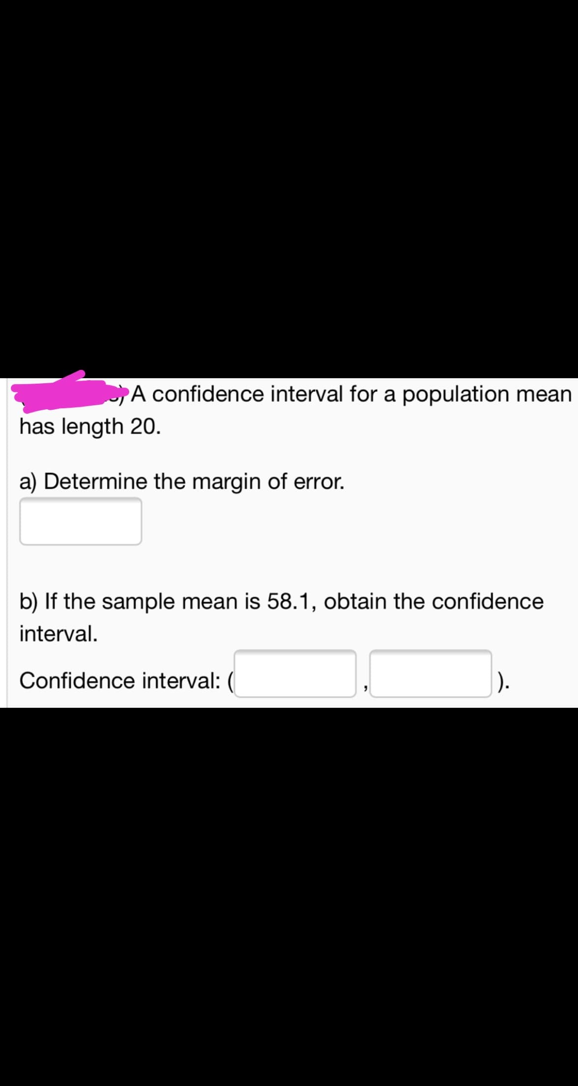 A confidence interval for a population mean
has length 20.
a) Determine the margin of error.
b) If the sample mean is 58.1, obtain the confidence
interval.
Confidence interval: (
).
