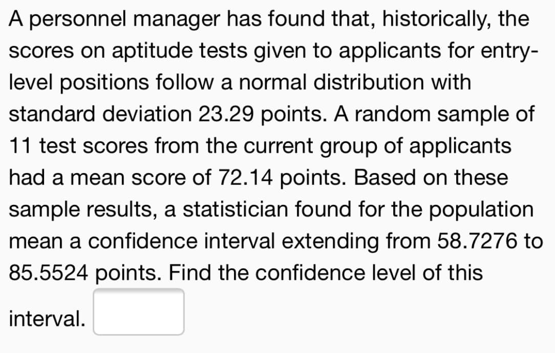A personnel manager has found that, historically, the
scores on aptitude tests given to applicants for entry-
level positions follow a normal distribution with
standard deviation 23.29 points. A random sample of
11 test scores from the current group of applicants
had a mean score of 72.14 points. Based on these
sample results, a statistician found for the population
mean a confidence interval extending from 58.7276 to
85.5524 points. Find the confidence level of this
interval.
