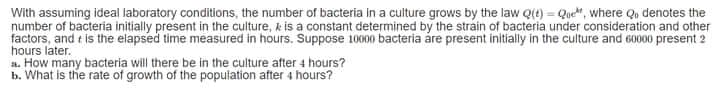 With assuming ideal laboratory conditions, the number of bacteria in a culture grows by the law Qt) = Que", where Qu denotes the
number of bacteria initially present in the culture, k is a constant determined by the strain of bacteria under consideration and other
factors, and t is the elapsed time measured in hours. Suppose 10000 bacteria áre present initially in the culture and 60000 present 2
hours later.
a. How many bacteria will there be in the culture after 4 hours?
b. What is the rate of growth of the population after 4 hours?
