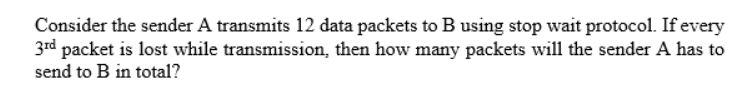 Consider the sender A transmits 12 data packets to B using stop wait protocol. If every
3rd packet is lost while transmission, then how many packets will the sender A has to
send to B in total?
