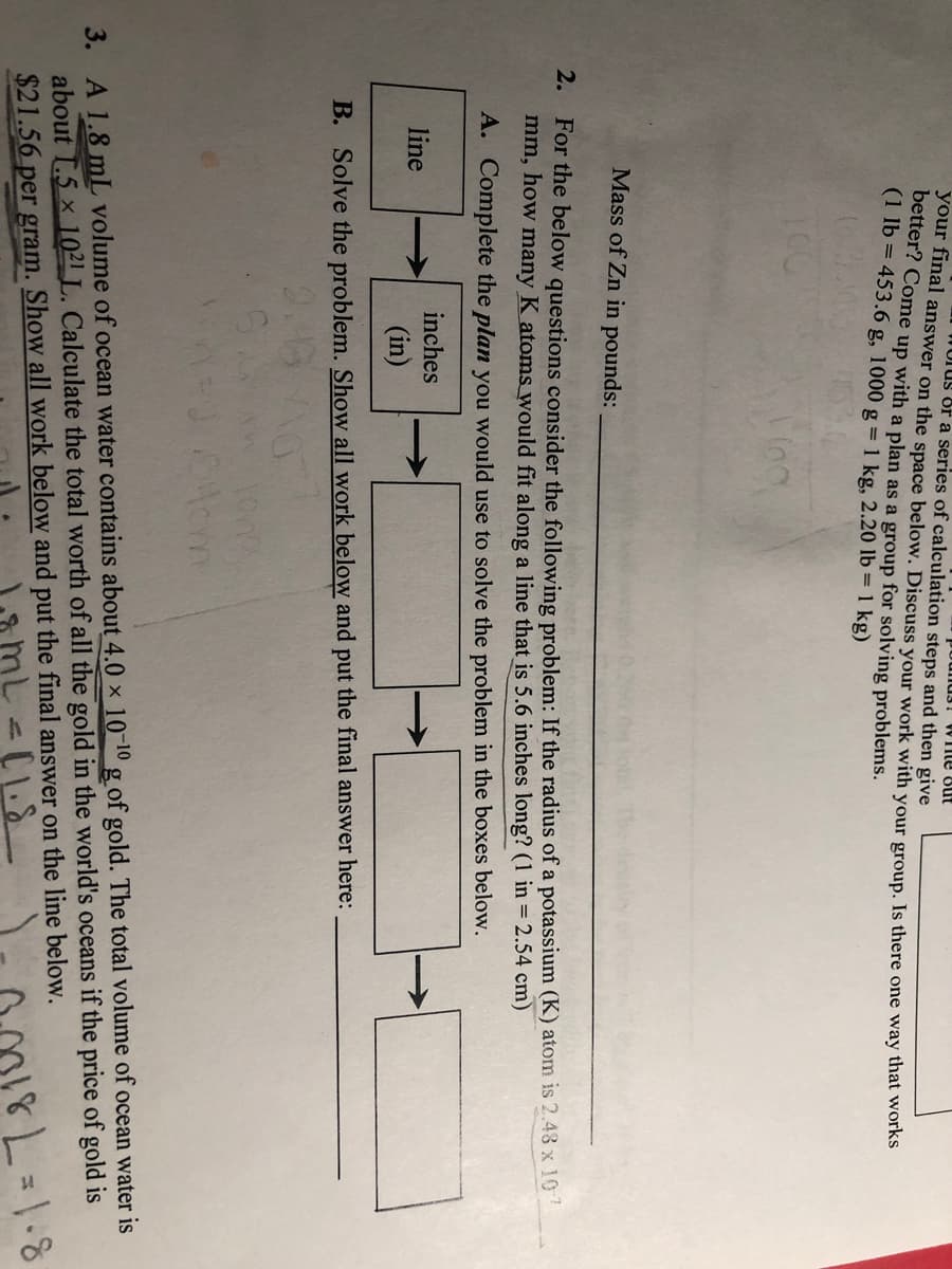 mus! WIle But
WUTUS of a series of calculation steps and then give
your final answer on the space below. Discuss your work with your group. Is there one way thát works
better? Come up with a plan as a group for solving problems.
(1 lb = 453.6 g, 1000 g = 1 kg, 2.20 lb = 1 kg)
Mass of Zn in pounds:
2. For the below questions consider the following problem: If the radius of a potassium (K) atom is 2.43 x 10
mm, how many K atoms would fit along a line that is 5.6 inches long? (1 in = 2.54 cm)
A. Complete the plan you would use to solve the problem in the boxes below.
inches
line
(in)
B. Solve the problem. Show all work below and put the final answer here:
3. A 1.8 mL volume of ocean water contains about 4.0 x 10 10 g of gold. The total volume of ocean water is
about I.5 x 1021 L. Calculate the total worth of all the gold in the world's oceans if the price of gold is
$21.56 per gram. Show all work below and put the final answer on the line below.
8.1=781
