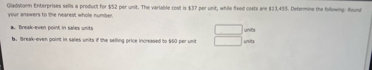 Gladstorm Enterprises sells a product for $52 per unit. The variable cost is $37 per unit, while fixed costs are $13,455. Determine the following: Round
your answers to the nearest whole number.
a. Break-even point in sales units
b. Break-even point in sales units if the selling price increased to $60 per unit
units
units