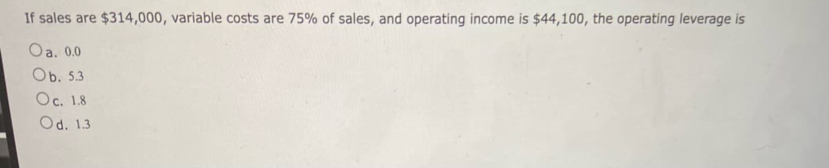 If sales are $314,000, variable costs are 75% of sales, and operating income is $44,100, the operating leverage is
Oa. 0.0
Ob. 5.3
Oc. 1.8
Od. 1.3