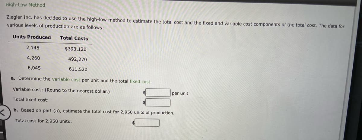 High-Low Method
Ziegler Inc. has decided to use the high-low method to estimate the total cost and the fixed and variable cost components of the total cost. The data for
various levels of production are as follows:
Units Produced Total Costs
$393,120
492,270
611,520
a. Determine the variable cost per unit and the total fixed cost.
Variable cost: (Round to the nearest dollar.)
Total fixed cost:
b. Based on part (a), estimate the total cost for 2,950 units of production.
Total cost for 2,950 units:
2,145
4,260
6,045
per unit
