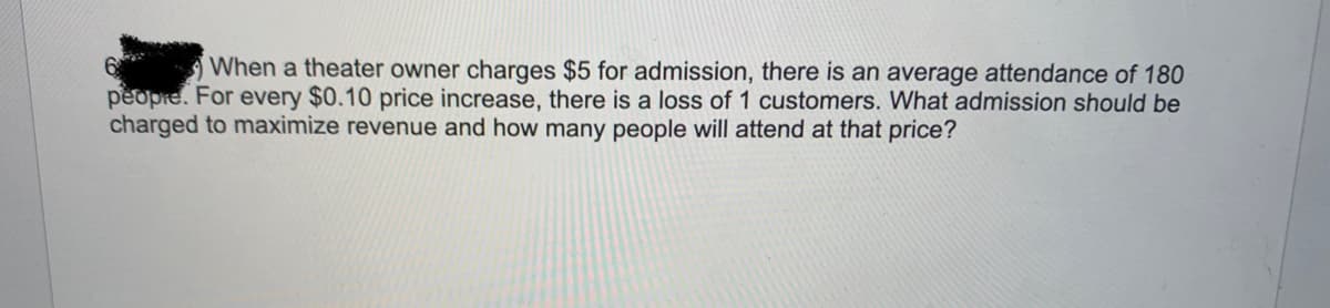 6
When a theater owner charges $5 for admission, there is an average attendance of 180
peopre. For every $0.10 price increase, there is a loss of 1 customers. What admission should be
charged to maximize revenue and how many people will attend at that price?