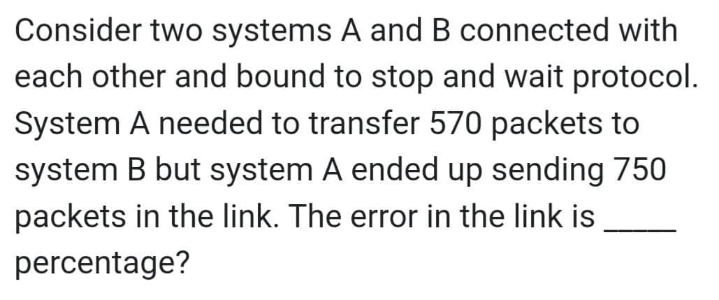 Consider two systems A and B connected with
each other and bound to stop and wait protocol.
System A needed to transfer 570 packets to
system B but system A ended up sending 750
packets in the link. The error in the link is
percentage?