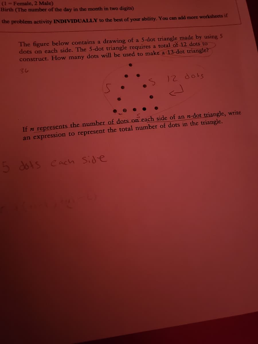 (1 Female, 2 Male)
Birth (The number of the day in the month in two digits)
the problem activity INDIVIDUALLY to the best of your ability. You can add more worksheets if
The figure below contains a drawing of a 5-dot triangle made by using 5
dots on each side. The 5-dot triangle requires a total of 12 dots to
construct. How many dots will be used to make a 13-dot triangle?
くし
12 dots
If n represents the number of dots on each side of an n-dot triangle, write
an expression to represent the total number of dots in the triangle.
5 dots
Cach Side
