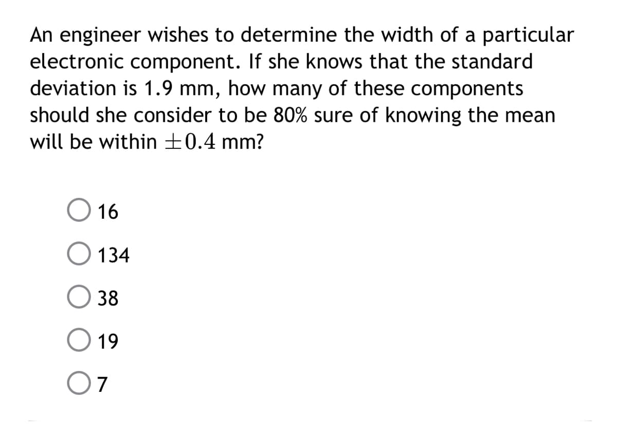 An engineer wishes to determine the width of a particular
electronic component. If she knows that the standard
deviation is 1.9 mm, how many of these components
should she consider to be 80% sure of knowing the mean
will be within ±0.4 mm?
16
134
38
19
O7
