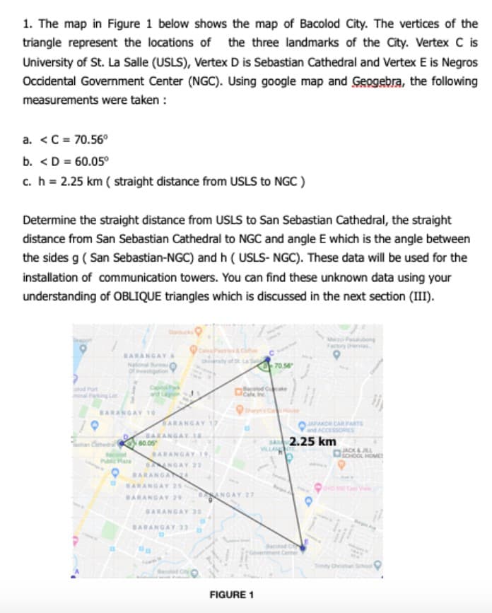 1. The map in Figure 1 below shows the map of Bacolod City. The vertices of the
triangle represent the locations of the three landmarks of the City. Vertex C is
University of St. La Salle (USLS), Vertex D is Sebastian Cathedral and Vertex E is Negros
Occidental Government Center (NGC). Using google map and Geogebra, the following
measurements were taken :
a. <C = 70.56°
b. <D = 60.05°
c.h = 2.25 km ( straight distance from USLS to NGC )
Determine the straight distance from USLS to San Sebastian Cathedral, the straight
distance from San Sebastian Cathedral to NGC and angle E which is the angle between
the sides g ( San Sebastian-NGC) and h ( USLS- NGC). These data will be used for the
installation of communication towers. You can find these unknown data using your
understanding of OBLIQUE triangles which is discussed in the next section (III).
Me Pabong
Faory ev
BARANGAYS
Uirty ofLa
70.54
1Part
BARANGAY 10
BARANGAY 17
JAPAKOR CAR PARTS
and ACCESS
BARANGAY1A
60.05
BA 2.25 km
VILLAN
DocO HOME
BARANGAY 19.
NGAY 22
Publicas
BARANGAN
BARANGAY 25
DANGAY 27
BARANGAY 29
BARANGAY 20
BARANGAY 33
Tty Cvnan
Bacld Cy
FIGURE 1
