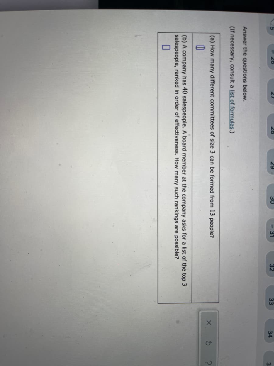 28
29
30
32
33
34
Answer the questions below.
(If necessary, consult a list of formulas.)
(a) How many different committees of size 3 can be formed from 13 people?
(b) A company has 40 salespeople. A board member at the company asks for a list of the top 3
salespeople, ranked in order of effectiveness. How many such rankings are possible?
