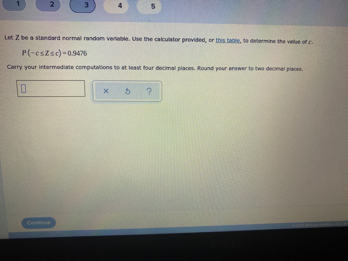 3
4
Let Z be a standard normal random variable. Use the calculator provided, or this table, to determine the value of C.
P(-csZsc)=D0.9476
Carry your intermediate computations to at least four decimal places. Round your answer to two decimal places.
Continue
2021 McGraw-Hill Edu
21
