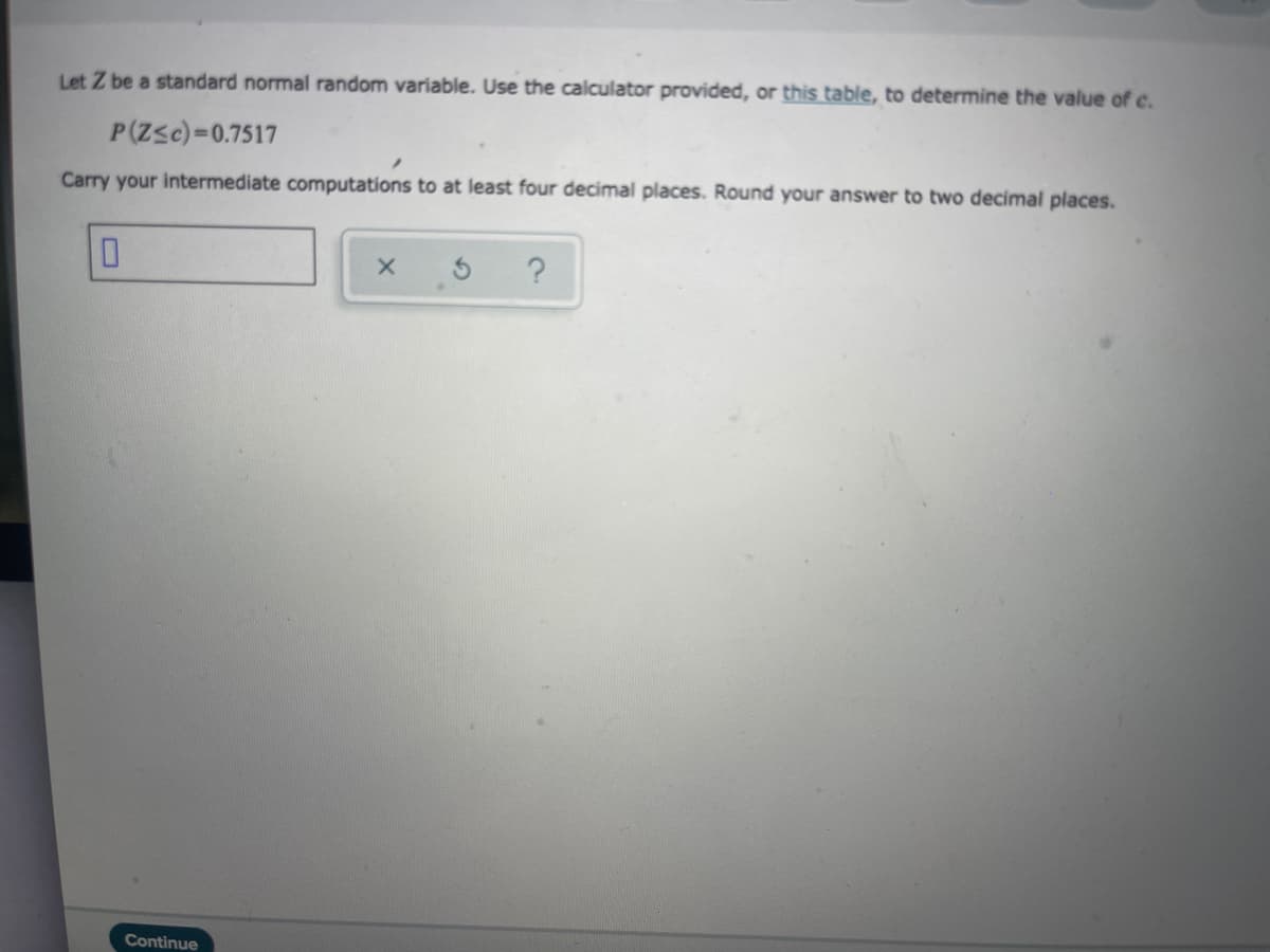 Let Z be a standard normal random variable. Use the calculator provided, or this table, to determine the value of c.
P(Zsc)=0.7517
Carry your intermediate computations to at least four decimal places. Round your answer to two decimal places.
Continue
