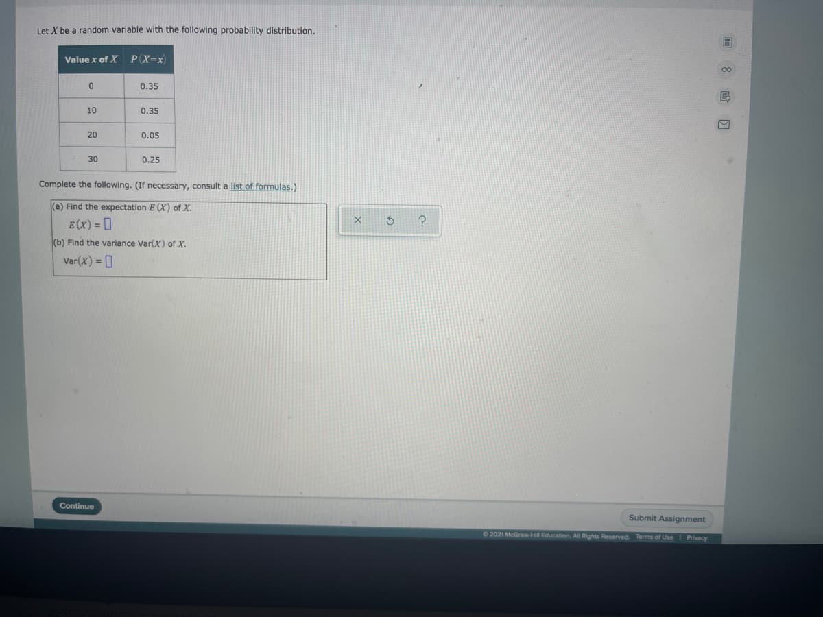 Let X be a random variablė with the following probability distribution.
Value x of X
P(X=x)
0.35
10
0.35
20
0.05
30
0.25
Complete the following. (If necessary, consult a list of formulas.)
(a) Find the expectation E (X) of X.
E(x) = 0
(b) Find the variance Var(X) of X.
Var(X) = ]
Continue
Submit Assignment
02021 McGraw-Hill Education. All Rights Reserved. Terms of UseI Privacy
