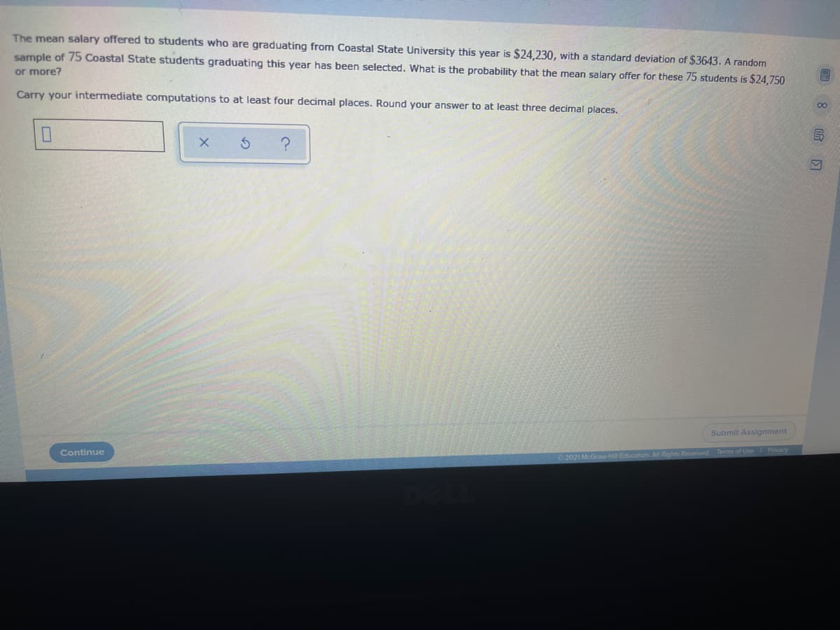 The mean salary offered to students who are graduating from Coastal State University this year is $24,230, with a standard deviation of $3643. A random
sample of 75 Coastal State students graduating this year has been selected. What is the probability that the mean salary offer for these 75 students is $24,750
or more?
Carry your intermediate computations to at least four decimal places. Round your answer to at least three decimal places,
00
Submit Assignment
Continue
2021 McGraw-Hi Education. All Rights Reserved. Terms of Use Pnvacy
