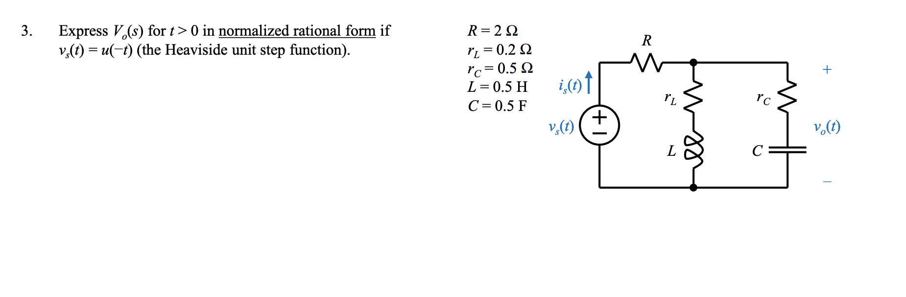 Express V,(s) for t> 0 in normalized rational form if
v,(t) = u(-t) (the Heaviside unit step function).
3.
R= 2 Q
R
ri = 0.2 Q
rc= 0.5 Q
L= 0.5 H
i,(1)↑
rc
C= 0.5 F
v,(t)
v.(1)
