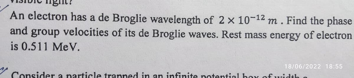ight?
An electron has a de Broglie wavelength of 2 x 10-12 m. Find the phase
and group velocities of its de Broglie waves. Rest mass energy of electron
is 0.511 MeV.
18/06/2022 18:55
Consider a particle tranned in an infinite potential box of width